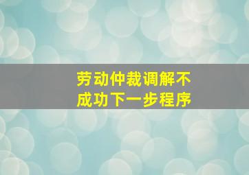 劳动仲裁调解不成功下一步程序