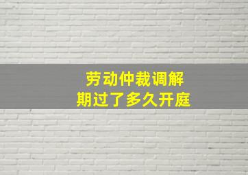 劳动仲裁调解期过了多久开庭