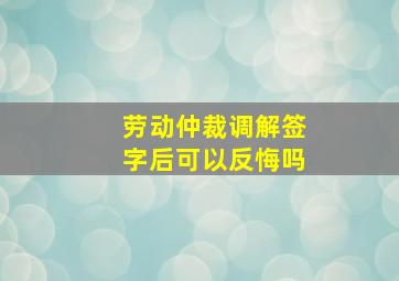 劳动仲裁调解签字后可以反悔吗