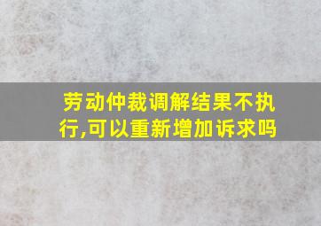 劳动仲裁调解结果不执行,可以重新增加诉求吗