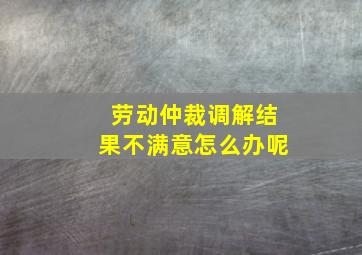 劳动仲裁调解结果不满意怎么办呢