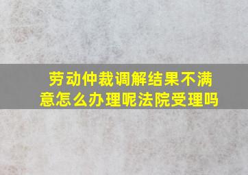 劳动仲裁调解结果不满意怎么办理呢法院受理吗