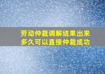 劳动仲裁调解结果出来多久可以直接仲裁成功