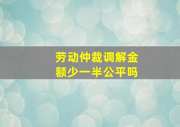 劳动仲裁调解金额少一半公平吗