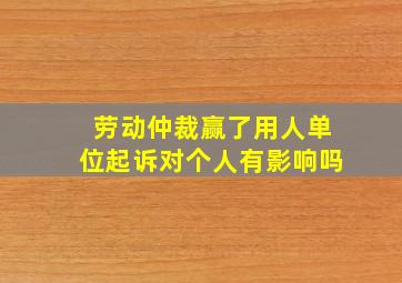 劳动仲裁赢了用人单位起诉对个人有影响吗