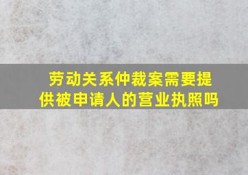 劳动关系仲裁案需要提供被申请人的营业执照吗