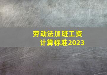 劳动法加班工资计算标准2023