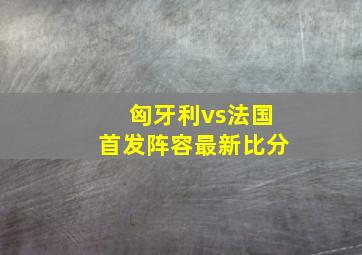 匈牙利vs法国首发阵容最新比分