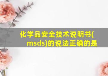 化学品安全技术说明书(msds)的说法正确的是