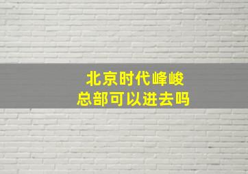 北京时代峰峻总部可以进去吗