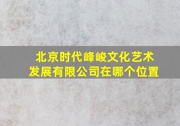 北京时代峰峻文化艺术发展有限公司在哪个位置