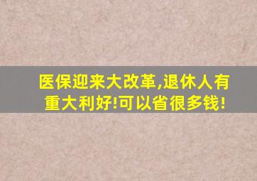 医保迎来大改革,退休人有重大利好!可以省很多钱!