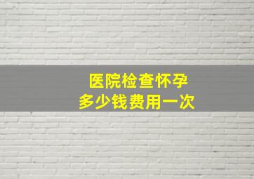 医院检查怀孕多少钱费用一次