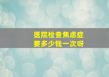 医院检查焦虑症要多少钱一次呀