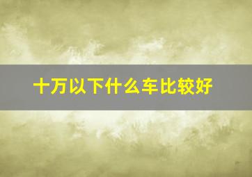 十万以下什么车比较好