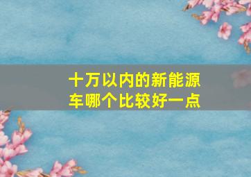 十万以内的新能源车哪个比较好一点