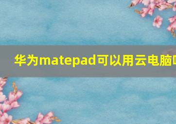 华为matepad可以用云电脑吗