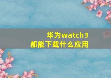 华为watch3都能下载什么应用