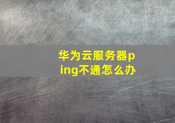 华为云服务器ping不通怎么办