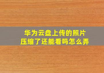 华为云盘上传的照片压缩了还能看吗怎么弄