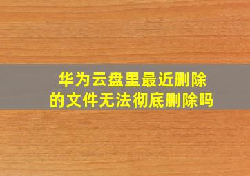 华为云盘里最近删除的文件无法彻底删除吗