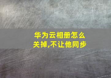 华为云相册怎么关掉,不让他同步