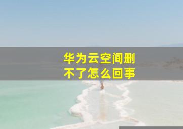 华为云空间删不了怎么回事