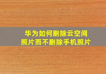 华为如何删除云空间照片而不删除手机照片