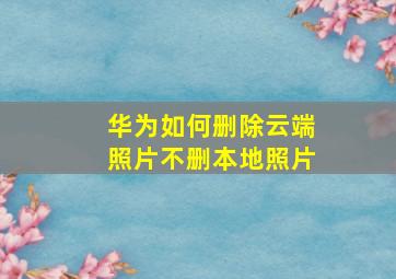 华为如何删除云端照片不删本地照片