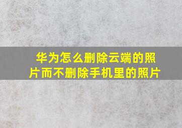 华为怎么删除云端的照片而不删除手机里的照片