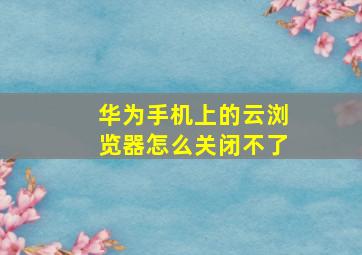 华为手机上的云浏览器怎么关闭不了