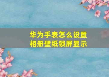 华为手表怎么设置相册壁纸锁屏显示