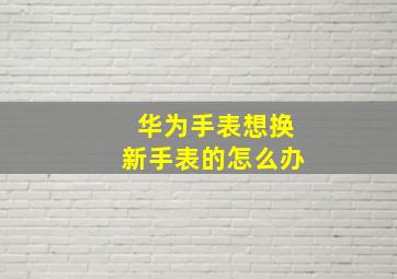 华为手表想换新手表的怎么办