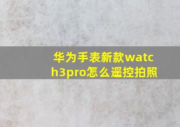 华为手表新款watch3pro怎么遥控拍照