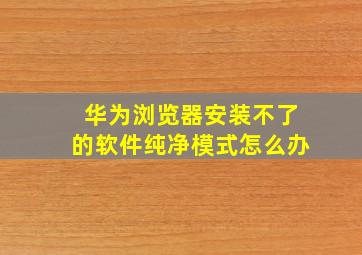 华为浏览器安装不了的软件纯净模式怎么办