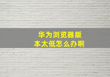 华为浏览器版本太低怎么办啊