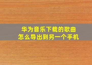 华为音乐下载的歌曲怎么导出到另一个手机