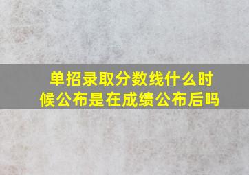 单招录取分数线什么时候公布是在成绩公布后吗