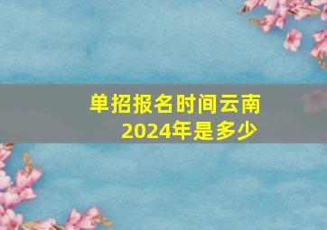 单招报名时间云南2024年是多少