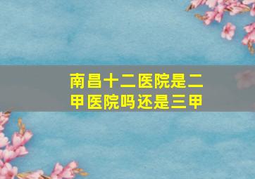 南昌十二医院是二甲医院吗还是三甲