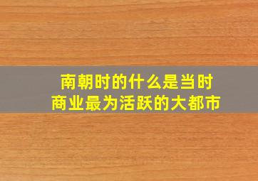 南朝时的什么是当时商业最为活跃的大都市