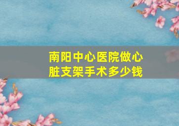 南阳中心医院做心脏支架手术多少钱