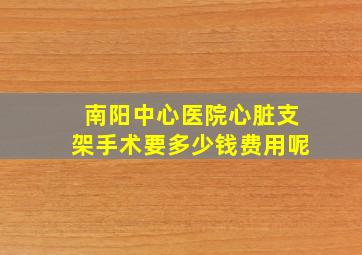 南阳中心医院心脏支架手术要多少钱费用呢