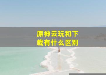 原神云玩和下载有什么区别