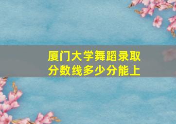 厦门大学舞蹈录取分数线多少分能上