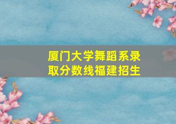 厦门大学舞蹈系录取分数线福建招生