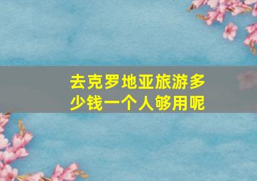 去克罗地亚旅游多少钱一个人够用呢