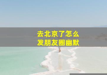 去北京了怎么发朋友圈幽默