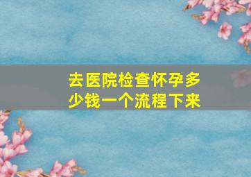 去医院检查怀孕多少钱一个流程下来