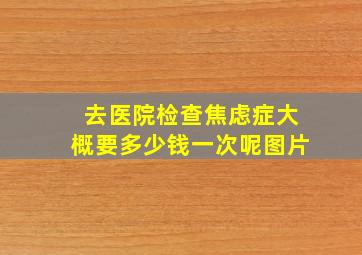 去医院检查焦虑症大概要多少钱一次呢图片